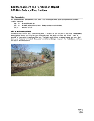 Soil Management and Fertilization Report
CSS 200 – Soils and Plant Nutrition


Site Description
We chose three soil management units within close proximity to each other but representing different
types of plantings:
    SMU A -      A raised flower bed
    SMU B -      A grade level planting bed of woody shrubs and small trees
    SMUC -       An area of turf

SMU A; A raised flower bed
The flower bed is raised about 2 feet above grade. It is about 90 feet long and 11 feet wide. The bed has
a natural rock edging and is planted with small evergreen and deciduous trees and shrubs. There is
about 2” of mulch over the surface of the bed. The bed is south facing, runs east to west and has a slight
berm up to the center of the bed. Because of orientation and slope, it appears that the bed does not have
any issues of water retention.




                                                                                                     MOBJT
                                                                                                     Page 1
                                                                                                      3/9/09
 