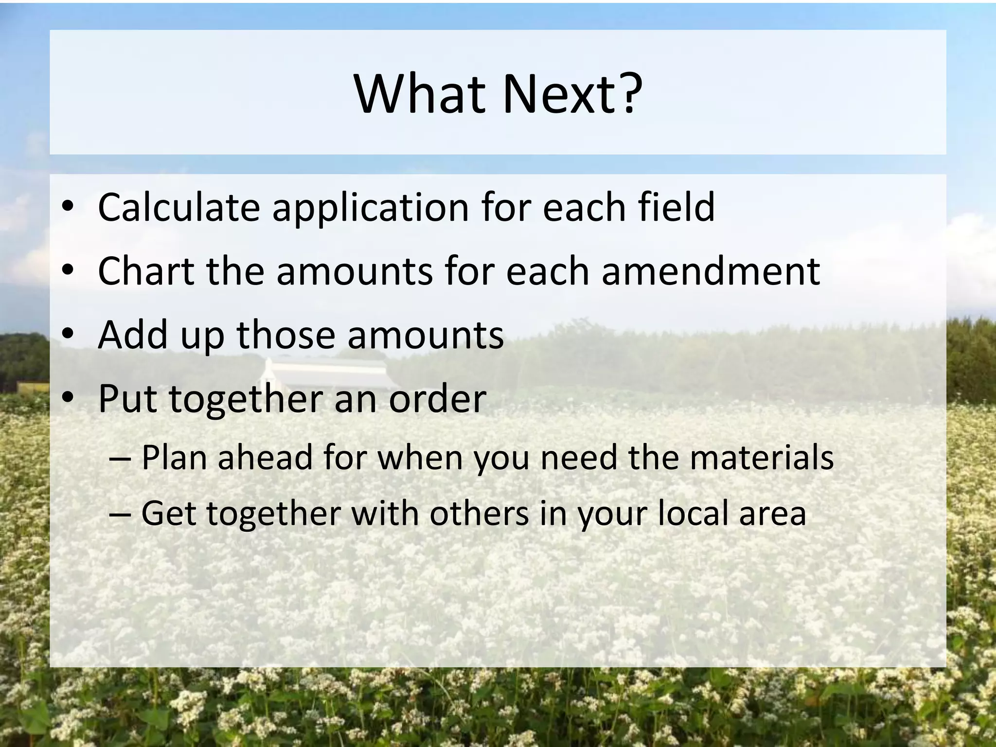 What Next?
•
•
•
•

Calculate application for each field
Chart the amounts for each amendment
Add up those amounts
Put together an order
– Plan ahead for when you need the materials
– Get together with others in your local area

 