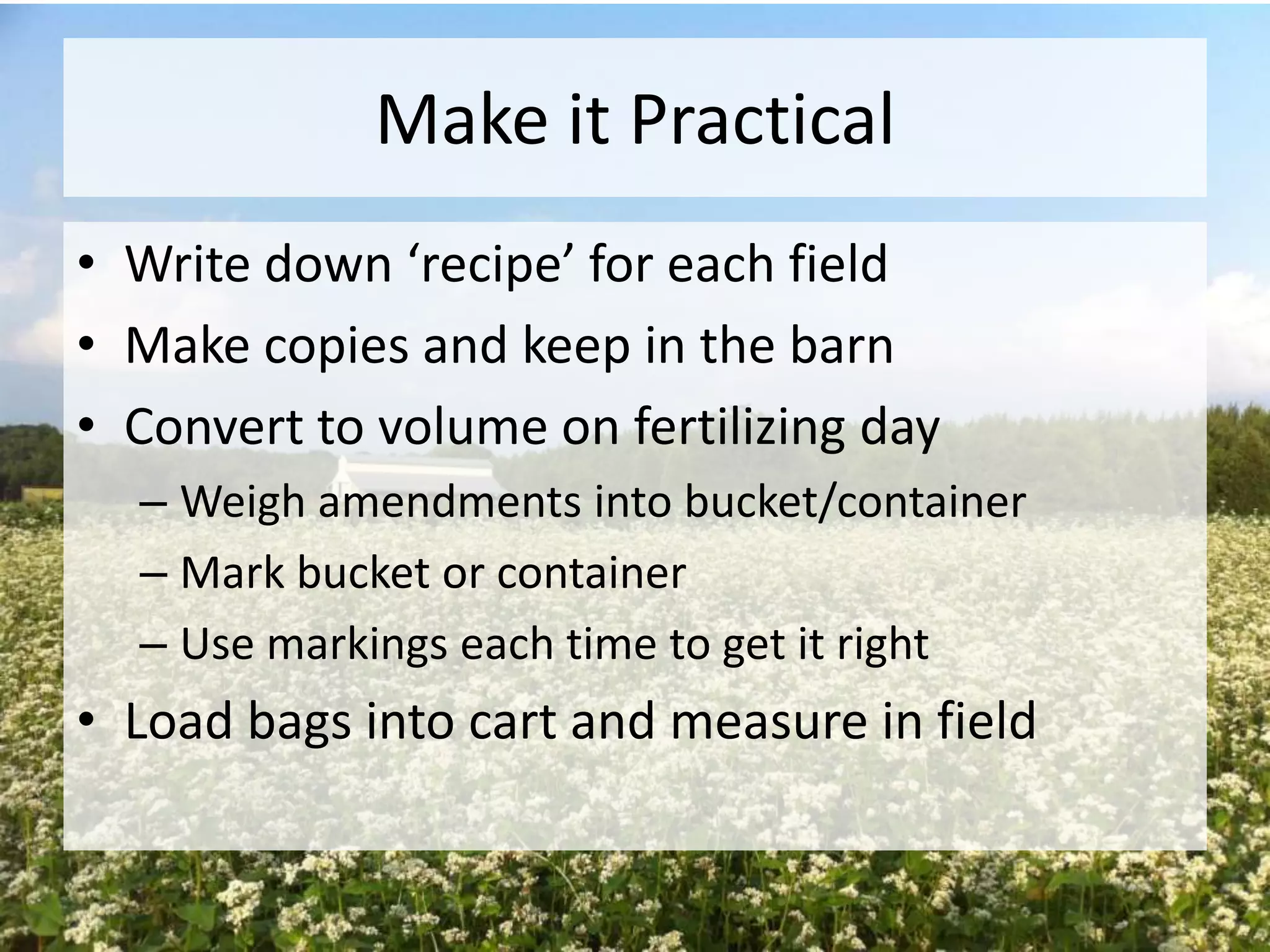 Make it Practical
• Write down ‘recipe’ for each field
• Make copies and keep in the barn
• Convert to volume on fertilizing day
– Weigh amendments into bucket/container
– Mark bucket or container
– Use markings each time to get it right

• Load bags into cart and measure in field

 