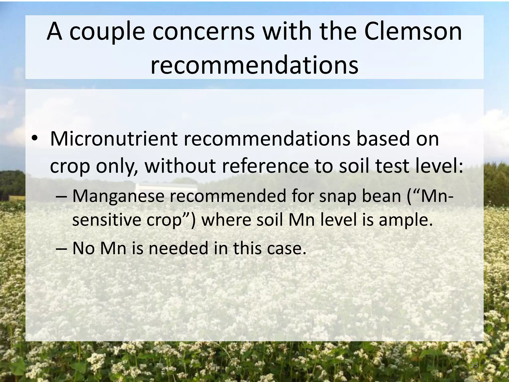 A couple concerns with the Clemson
recommendations
• Micronutrient recommendations based on
crop only, without reference to soil test level:
– Manganese recommended for snap bean (“Mnsensitive crop”) where soil Mn level is ample.
– No Mn is needed in this case.

33

 