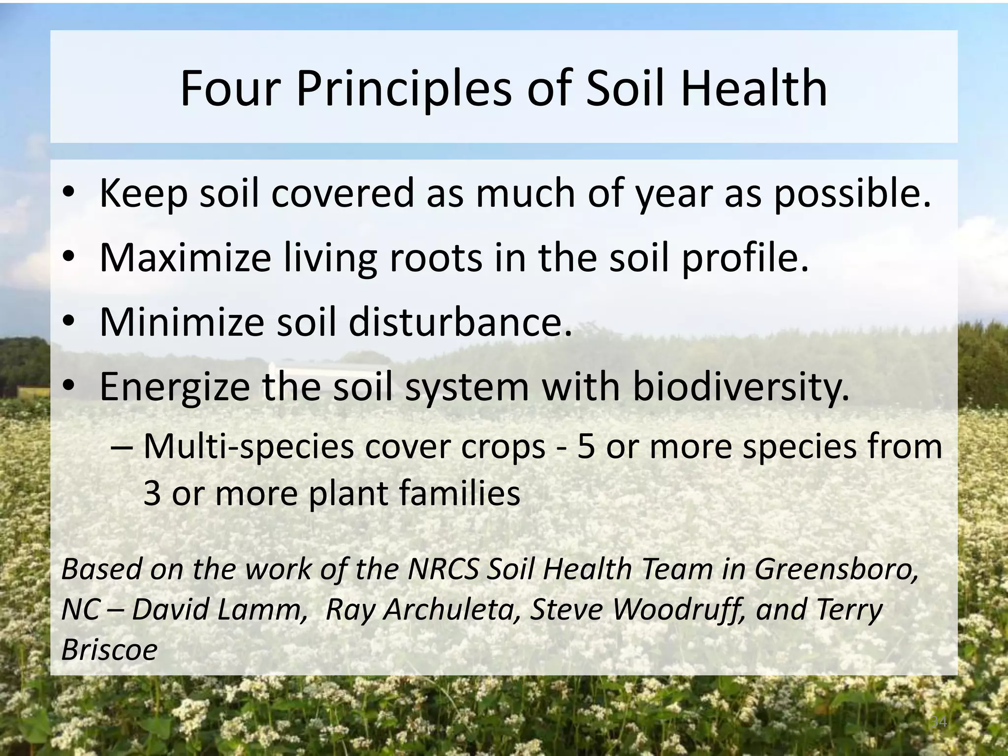 Four Principles of Soil Health
•
•
•
•

Keep soil covered as much of year as possible.
Maximize living roots in the soil profile.
Minimize soil disturbance.
Energize the soil system with biodiversity.
– Multi-species cover crops - 5 or more species from
3 or more plant families

Based on the work of the NRCS Soil Health Team in Greensboro,
NC – David Lamm, Ray Archuleta, Steve Woodruff, and Terry
Briscoe
34

 