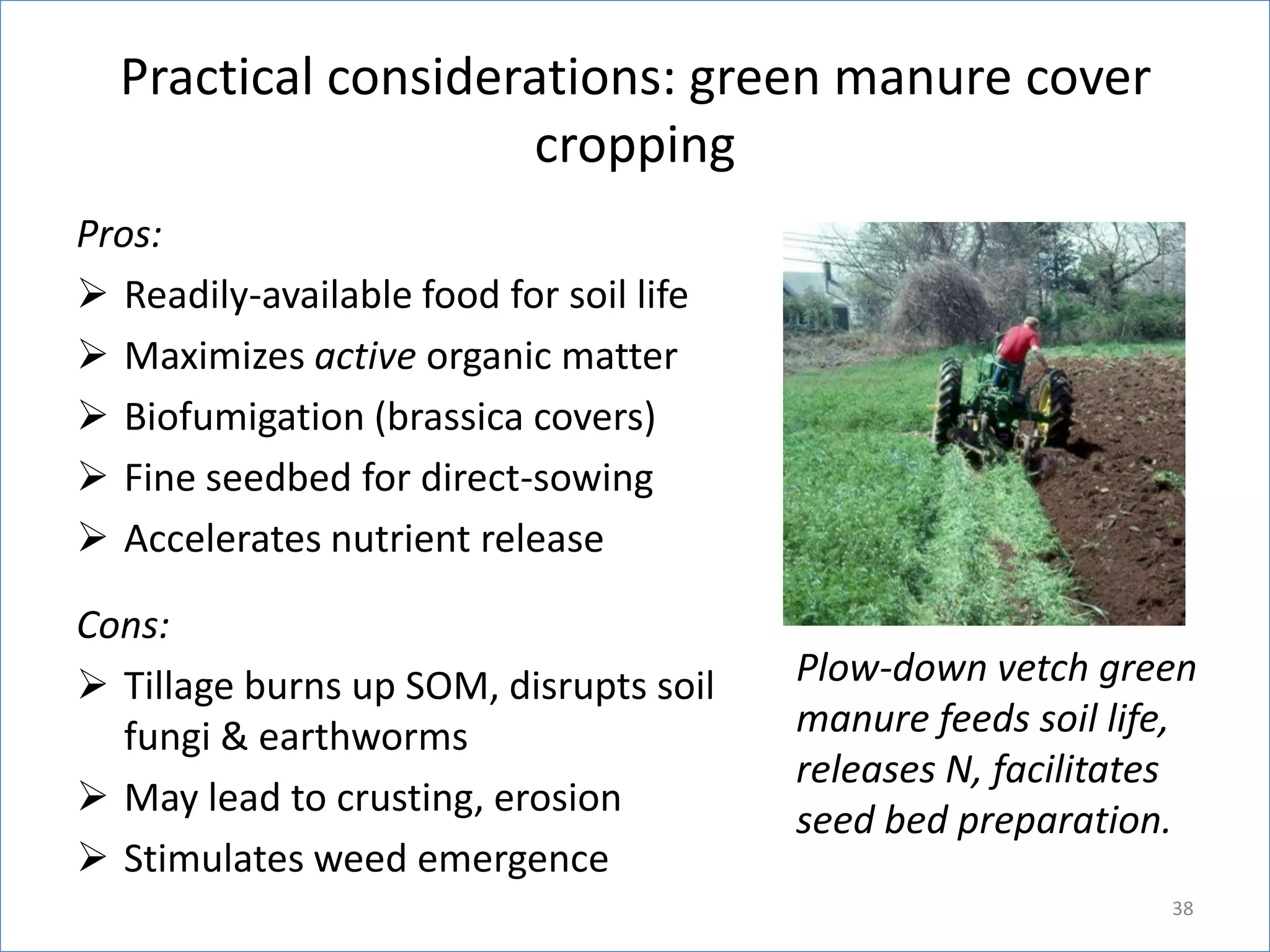 Practical considerations: green manure cover
cropping
Pros:
 Readily-available food for soil life
 Maximizes active organic matter
 Biofumigation (brassica covers)
 Fine seedbed for direct-sowing
 Accelerates nutrient release
Cons:
 Tillage burns up SOM, disrupts soil
fungi & earthworms
 May lead to crusting, erosion
 Stimulates weed emergence

Plow-down vetch green
manure feeds soil life,
releases N, facilitates
seed bed preparation.
38

 
