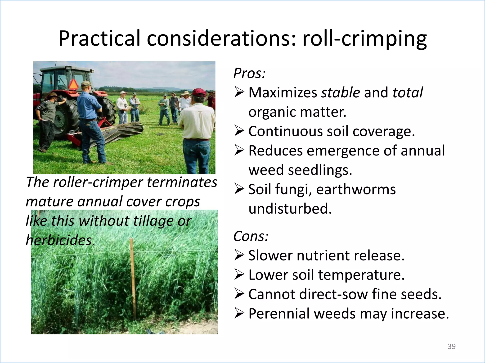 Practical considerations: roll-crimping
Pros:
 Maximizes stable and total
organic matter.
 Continuous soil coverage.
 Reduces emergence of annual
weed seedlings.
The roller-crimper terminates  Soil fungi, earthworms
mature annual cover crops
undisturbed.
like this without tillage or
Cons:
herbicides.
 Slower nutrient release.
 Lower soil temperature.
 Cannot direct-sow fine seeds.
 Perennial weeds may increase.
39

 