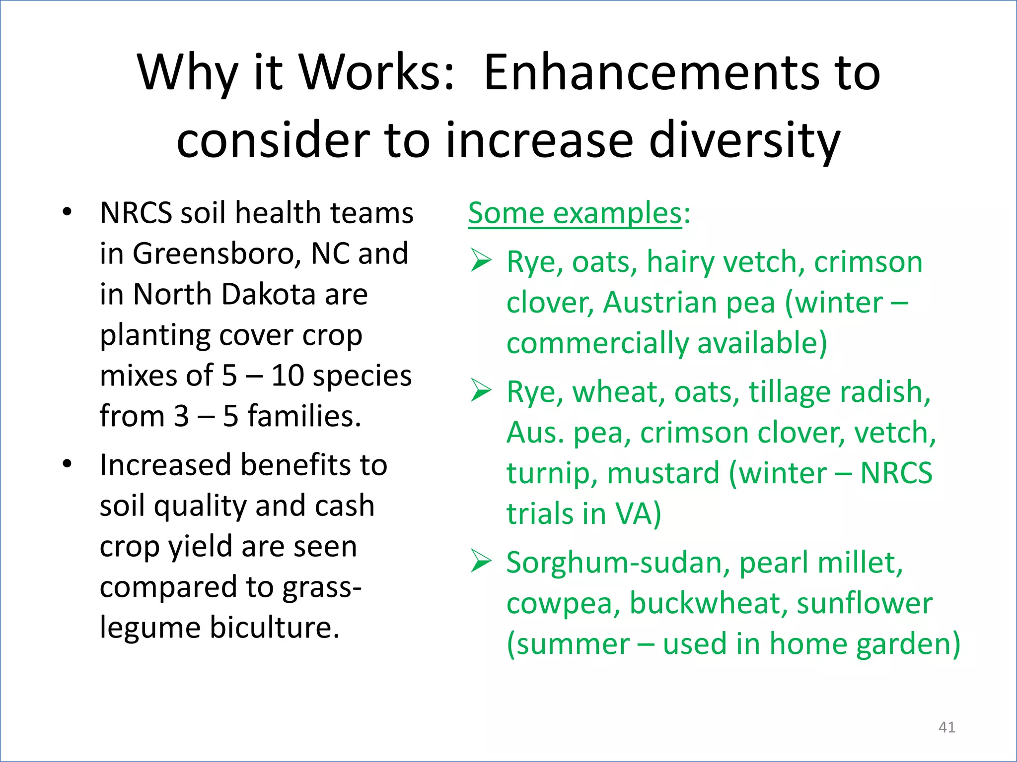 Why it Works: Enhancements to
consider to increase diversity
• NRCS soil health teams
in Greensboro, NC and
in North Dakota are
planting cover crop
mixes of 5 – 10 species
from 3 – 5 families.
• Increased benefits to
soil quality and cash
crop yield are seen
compared to grasslegume biculture.

Some examples:
 Rye, oats, hairy vetch, crimson
clover, Austrian pea (winter –
commercially available)
 Rye, wheat, oats, tillage radish,
Aus. pea, crimson clover, vetch,
turnip, mustard (winter – NRCS
trials in VA)
 Sorghum-sudan, pearl millet,
cowpea, buckwheat, sunflower
(summer – used in home garden)
41

 