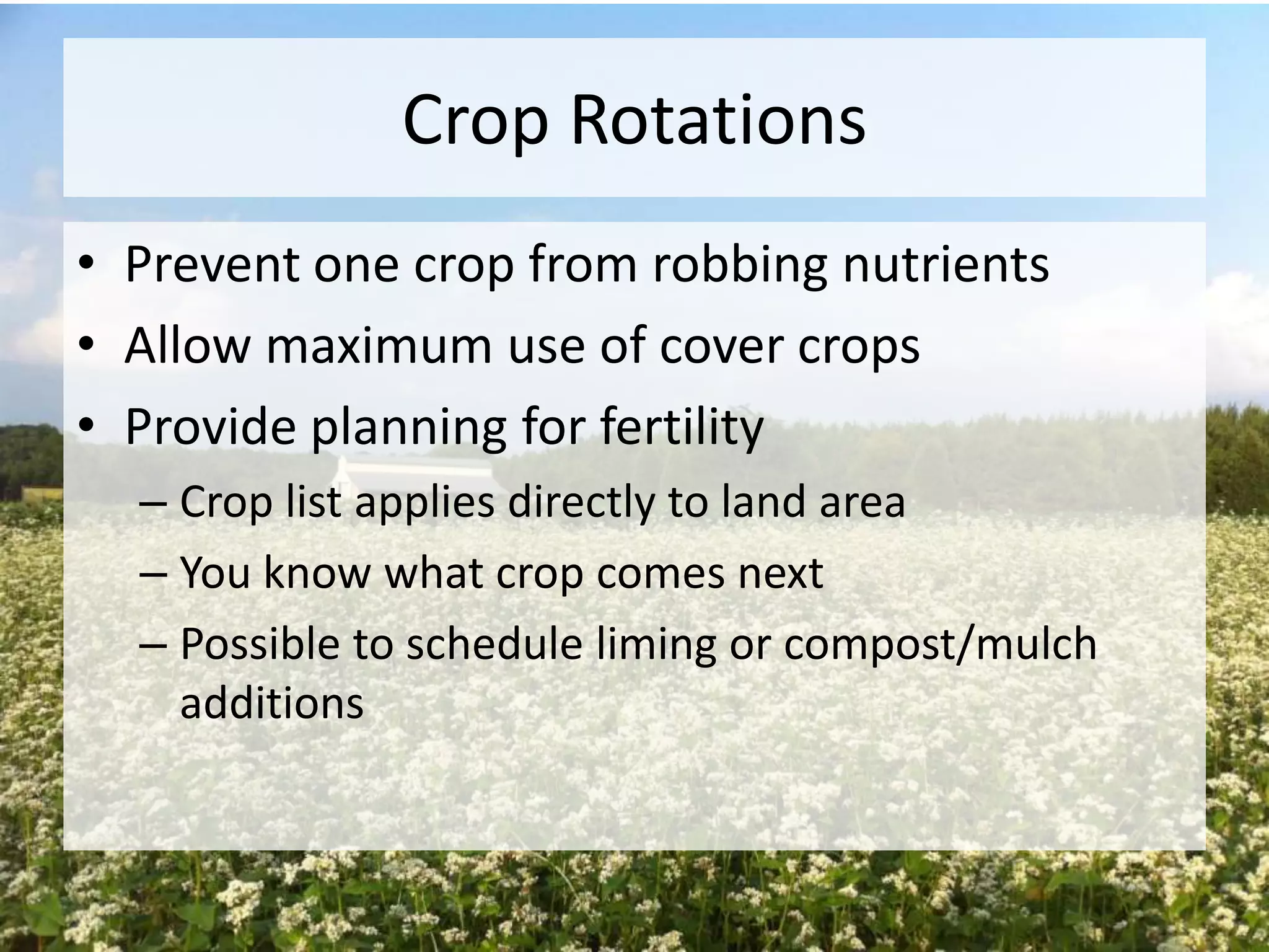 Crop Rotations
• Prevent one crop from robbing nutrients
• Allow maximum use of cover crops
• Provide planning for fertility
– Crop list applies directly to land area
– You know what crop comes next
– Possible to schedule liming or compost/mulch
additions

 
