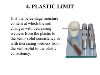 4. PLASTIC LIMIT
It is the percentage moisture
content at which the soil
changes with decreasing
wetness from the plastic to
the semi- solid consistency or
with increasing wetness from
the semi-solid to the plastic
consistency.
 