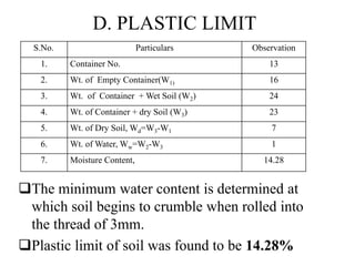 D. PLASTIC LIMIT
The minimum water content is determined at
which soil begins to crumble when rolled into
the thread of 3mm.
Plastic limit of soil was found to be 14.28%
S.No. Particulars Observation
1. Container No. 13
2. Wt. of Empty Container(W1) 16
3. Wt. of Container + Wet Soil (W2) 24
4. Wt. of Container + dry Soil (W3) 23
5. Wt. of Dry Soil, Wd=W3-W1 7
6. Wt. of Water, Ww=W2-W3 1
7. Moisture Content, 14.28
 