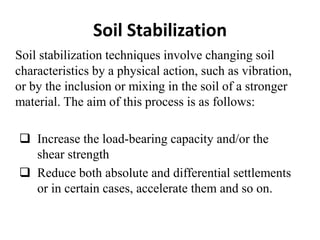 Soil Stabilization
Soil stabilization techniques involve changing soil
characteristics by a physical action, such as vibration,
or by the inclusion or mixing in the soil of a stronger
material. The aim of this process is as follows:
 Increase the load-bearing capacity and/or the
shear strength
 Reduce both absolute and differential settlements
or in certain cases, accelerate them and so on.
 