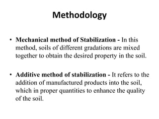 Methodology
• Mechanical method of Stabilization - In this
method, soils of different gradations are mixed
together to obtain the desired property in the soil.
• Additive method of stabilization - It refers to the
addition of manufactured products into the soil,
which in proper quantities to enhance the quality
of the soil.
 