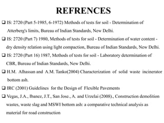 REFRENCES
 IS: 2720 (Part 5-1985, 6-1972) Methods of tests for soil - Determination of
Atterberg's limits, Bureau of Indian Standards, New Delhi.
 IS: 2720 (Part 7) 1980, Methods of tests for soil - Determination of water content -
dry density relation using light compaction, Bureau of Indian Standards, New Delhi.
 IS: 2720 (Part 16) 1987, Methods of tests for soil - Laboratory determination of
CBR, Bureau of Indian Standards, New Delhi.
 H.M. Alhassan and A.M. Tanko(2004) Characterization of solid waste incinerator
bottom ash.
 IRC (2001) Guidelines for the Design of Flexible Pavements
 Vegas, J.A., Ibanez, J.T., San Jose., A. and Urzelai (2008)., Construction demolition
wastes, waste slag and MSWI bottom ash: a comparative technical analysis as
material for road construction
 