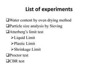 List of experiments
Water content by oven drying method
Particle size analysis by Sieving
Atterberg’s limit test
Liquid Limit
Plastic Limit
Shrinkage Limit
Proctor test
CBR test
 