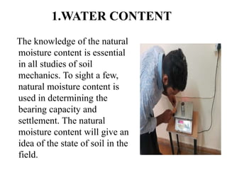 1.WATER CONTENT
The knowledge of the natural
moisture content is essential
in all studies of soil
mechanics. To sight a few,
natural moisture content is
used in determining the
bearing capacity and
settlement. The natural
moisture content will give an
idea of the state of soil in the
field.
 