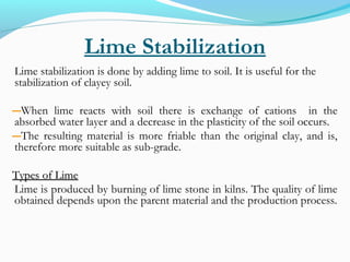Lime Stabilization
Lime stabilization is done by adding lime to soil. It is useful for the
stabilization of clayey soil.
―When lime reacts with soil there is exchange of cations in the
absorbed water layer and a decrease in the plasticity of the soil occurs.
―The resulting material is more friable than the original clay, and is,
therefore more suitable as sub-grade.
Types of LimeTypes of Lime
Lime is produced by burning of lime stone in kilns. The quality of lime
obtained depends upon the parent material and the production process.
 
