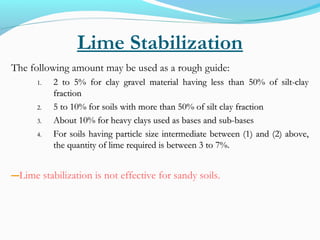 Lime Stabilization
The following amount may be used as a rough guide:
1.1. 2 to 5% for clay gravel material having less than 50% of silt-clay2 to 5% for clay gravel material having less than 50% of silt-clay
fractionfraction
2.2. 5 to 10% for soils with more than 50% of silt clay fraction5 to 10% for soils with more than 50% of silt clay fraction
3.3. About 10% for heavy clays used as bases and sub-basesAbout 10% for heavy clays used as bases and sub-bases
4.4. For soils having particle size intermediate between (1) and (2) above,For soils having particle size intermediate between (1) and (2) above,
the quantity of lime required is between 3 to 7%.the quantity of lime required is between 3 to 7%.
―Lime stabilization is not effective for sandy soils.
 