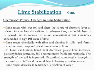 Lime Stabilization Cont.
Chemical & Physical Changes in Lime StabilizationChemical & Physical Changes in Lime Stabilization
―Lime reacts with wet soil and alters the nature of absorbed layer as
calcium ions replace the sodium or hydrogen ions, the double layer is
depressed due to increase in cation concentration but sometimes
expand due to high PH value of lime.
―Lime reacts chemically with silica and alumina in soils and forms
natural cement composed of calcium-alumino-silicate.
―In Lime stabilization, liquid limit decreases, plastic limit increases,
plasticity index decreases. Soil becomes more friable and workable. The
strength of the soil is improved. Unconfined compressive strength is
increased up to 60% and the modulus of elasticity of soil increases.
―Lime causes decrease in tendency of attraction of water.
 