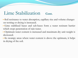 Lime Stabilization Cont.
―Soil resistance to water absorption, capillary rise and volume changes
on wetting or drying is increased.
―Lime stabilized bases and sub-bases form a water resistant barrier
which stops penetration of rain water.
―Optimum water content is increased and maximum dry unit weight is
decreased.
―In swampy areas where water content is above the optimum, it helps
in drying of the soil.
 