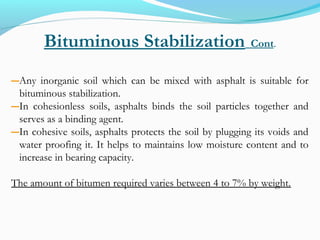 Bituminous Stabilization Cont.
―Any inorganic soil which can be mixed with asphalt is suitable for
bituminous stabilization.
―In cohesionless soils, asphalts binds the soil particles together and
serves as a binding agent.
―In cohesive soils, asphalts protects the soil by plugging its voids and
water proofing it. It helps to maintains low moisture content and to
increase in bearing capacity.
The amount of bitumen required varies between 4 to 7% by weight.
 