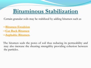 Bituminous Stabilization
Certain granular soils may be stabilized by adding bitumen such as
―Bitumen Emulsion
―Cut Back Bitumen
―Asphaltic Bitumen.
The bitumen seals the pores of soil thus reducing its permeability and
may also increase the shearing strengthby providing cohesion between
the particles.
 