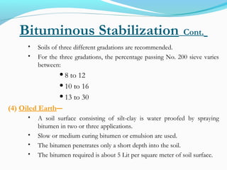 Bituminous Stabilization Cont.
 Soils of three different gradations are recommended.
 For the three gradations, the percentage passing No. 200 sieve varies
between:
8 to 12
10 to 16
13 to 30
(4) Oiled Earth―
 A soil surface consisting of silt-clay is water proofed by spraying
bitumen in two or three applications.
 Slow or medium curing bitumen or emulsion are used.
 The bitumen penetrates only a short depth into the soil.
 The bitumen required is about 5 Lit per square meter of soil surface.
 