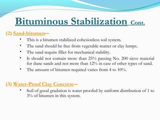 Bituminous Stabilization Cont.
(2) Sand-bitumen―
 This is a bitumen stabilized cohesionless soil system.
 The sand should be free from vegetable matter or clay lumps.
 The sand require filler for mechanical stability.
 It should not contain more than 25% passing No. 200 sieve material
for dune sands and not more than 12% in case of other types of sand.
 The amount of bitumen required varies from 4 to 10%.
(3) Water-Proof Clay Concrete―
 Soil of good gradation is water proofed by uniform distribution of 1 to
3% of bitumen in this system.
 