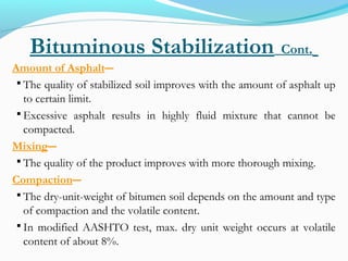 Bituminous Stabilization Cont.
Amount of Asphalt―
 The quality of stabilized soil improves with the amount of asphalt up
to certain limit.
 Excessive asphalt results in highly fluid mixture that cannot be
compacted.
Mixing―
 The quality of the product improves with more thorough mixing.
Compaction―
 The dry-unit-weight of bitumen soil depends on the amount and type
of compaction and the volatile content.
 In modified AASHTO test, max. dry unit weight occurs at volatile
content of about 8%.
 