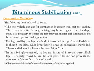 Bituminous Stabilization Cont.
Construction Methods―
The following points should be noted.
 The opt. volatile content for compaction is greater than that for stability.
The requirement for thorough mixing may be even greater i.e., for clayey
soils. It is necessary to aerate the mix between mixing and compaction and
between compaction and application.
 For high stability, the layer method of construction is preferred. Each layer
is about 5 cm thick. When lower layer is dried up, subsequent layer is laid.
The total thickness for bases is between 10 to 20 cm.
 In the mix-in-place method, the bitumen is sprayed in several passes. Each
layer is partially mixed before the next pass. This method prevents the
saturation of the surface of the sub-grade.
 Climatic conditions influence the amount of bitumen applied.
 