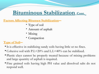 Bituminous Stabilization Cont.
Factors Affecting Bitumen Stabilization―
 Type of soilType of soil
 Amount of asphaltAmount of asphalt
 MixingMixing
 CompactionCompaction
Type of Soil―
 It is effective in stabilizing sandy soils having little or no fines.
 Cohesive soil with P.L<20% and L.L<40% can be stabilized.
 Plastic clays cannot be properly treated because of mixing problems
and large quantity of asphalt is required.
 Fine grained soils having high PH value and dissolved salts do not
respond well.
 