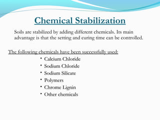 Chemical Stabilization
Soils are stabilized by adding different chemicals. Its main
advantage is that the setting and curing time can be controlled.
The following chemicals have been successfully used:
 Calcium ChlorideCalcium Chloride
 Sodium ChlorideSodium Chloride
 Sodium SilicateSodium Silicate
 PolymersPolymers
 Chrome LigninChrome Lignin
 Other chemicalsOther chemicals
 