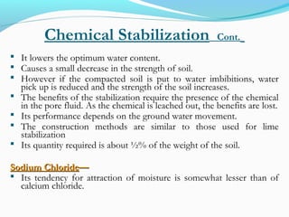 Chemical Stabilization Cont.
 It lowers the optimum water content.
 Causes a small decrease in the strength of soil.
 However if the compacted soil is put to water imbibitions, water
pick up is reduced and the strength of the soil increases.
 The benefits of the stabilization require the presence of the chemical
in the pore fluid. As the chemical is leached out, the benefits are lost.
 Its performance depends on the ground water movement.
 The construction methods are similar to those used for lime
stabilization
 Its quantity required is about ½% of the weight of the soil.
Sodium ChlorideSodium Chloride——
 Its tendency for attraction of moisture is somewhat lesser than of
calcium chloride.
 