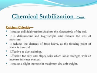 Chemical Stabilization Cont.
Calcium ChlorideCalcium Chloride——
 It causes colloidal reaction & alters the characteristics of the soil.
 It is deliquescent and hygroscopic and reduces the loss of
moisture.
 It reduces the chances of frost heave, as the freezing point of
water is lowered.
 Effective as dust calming,
 Effective for silty and clayey soils which loose strength with an
increase in water content.
 It causes a slight increase in maximum dry unit weight.
 