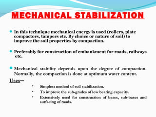 MECHANICAL STABILIZATION
 In this technique mechanical energy is used (rollers, plate
compactors, tampers etc. By choice or nature of soil) to
improve the soil properties by compaction.
 Preferably for construction of embankment for roads, railways
etc.
Mechanical stability depends upon the degree of compaction.
Normally, the compaction is done at optimum water content.
UsesUses――
 Simplest method of soil stabilization.Simplest method of soil stabilization.
 To improve the sub-grades of low bearing capacity.To improve the sub-grades of low bearing capacity.
 Extensively used for construction of bases, sub-bases andExtensively used for construction of bases, sub-bases and
surfacing of roads.surfacing of roads.
 