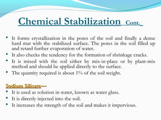Chemical Stabilization Cont.
 It forms crystallization in the pores of the soil and finally a dense
hard mat with the stabilized surface. The pores in the soil filled up
and retard further evaporation of water.
 It also checks the tendency for the formation of shrinkage cracks.
 It is mixed with the soil either by mix-in-place or by plant-mix
method and should be applied directly to the surface.
 The quantity required is about 1% of the soil weight.
Sodium SilicateSodium Silicate——
 It is used as solution in water, known as water glass.
 It is directly injected into the soil.
 It increases the strength of the soil and makes it impervious.
 