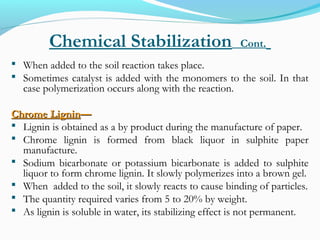 Chemical Stabilization Cont.
 When added to the soil reaction takes place.
 Sometimes catalyst is added with the monomers to the soil. In that
case polymerization occurs along with the reaction.
Chrome LigninChrome Lignin——
 Lignin is obtained as a by product during the manufacture of paper.
 Chrome lignin is formed from black liquor in sulphite paper
manufacture.
 Sodium bicarbonate or potassium bicarbonate is added to sulphite
liquor to form chrome lignin. It slowly polymerizes into a brown gel.
 When added to the soil, it slowly reacts to cause binding of particles.
 The quantity required varies from 5 to 20% by weight.
 As lignin is soluble in water, its stabilizing effect is not permanent.
 