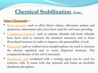 Chemical Stabilization Cont.
Other ChemicalsOther Chemicals——
 Water proofers such as alkyl chloro silanes, siliconates amines and
quaternary ammonium salts, have been used for soil water proofing.
 Coagulating chemicals such as calcium chloride and ferric chloride
have been used to increase the electrical attraction and to form
flocculated structure in order to improve the permeability of soil.
 Dispersant such as sodium hexa-metaphosphate are used to increase
the electric repulsion and to cause dispersed structure. The
compacted density of the soil is increased.
 Phosphoric acid combined with a wetting agent can be used for
cohesive soils. It reacts with clay minerals and forms an insoluble
aluminum phosphate.
 