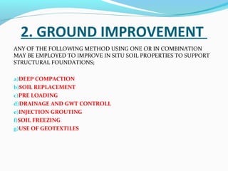 2. GROUND IMPROVEMENT
ANY OF THE FOLLOWING METHOD USING ONE OR IN COMBINATION
MAY BE EMPLOYED TO IMPROVE IN SITU SOIL PROPERTIES TO SUPPORT
STRUCTURAL FOUNDATIONS;
a)DEEP COMPACTION
b)SOIL REPLACEMENT
c)PRE LOADING
d)DRAINAGE AND GWT CONTROLL
e)INJECTION GROUTING
f)SOIL FREEZING
g)USE OF GEOTEXTILES
 