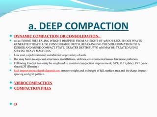a. DEEP COMPACTION
 DYNAMIC COMPACTION OR CONSOLIDATION;
 10-20 TONNE FREE FALING WEIGHT DROPPED FROM A HEIGHT OF 30M OR LESS. SHOCK WAVES
GENERATED TRAVELL TO CONSIDERABLE DEPTH, REARRANGING THE SOIL FORMATION TO A
DENSER AND MORE COMPACT STATE. GREATER DEPTHS UPTO 15M MAY BE TREATED USING
SPECIAL HEAVY MACHINES.
i. Low cost, rapid treatment, suitable for large variety of soils.
ii. But may harm to adjacent structures, installations, utilities, environmental issues like noise pollution.
iii. Following Control tests may be employed to monitor compaction improvement; SPT, PLT (plate), VST (vane
shear),DT (Density).
 Soil improvement depth depends on; tamper weight and its height of fall, surface area and its shape, impact
spacing and grid pattern.
 VIBROCOMPACTION
 COMPACTION PILES
 D
 