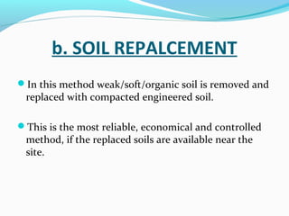 b. SOIL REPALCEMENT
In this method weak/soft/organic soil is removed and
replaced with compacted engineered soil.
This is the most reliable, economical and controlled
method, if the replaced soils are available near the
site.
 