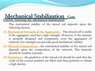 Mechanical StabilizationMechanical Stabilization Cont.Cont.
Factors Affecting the Mechanical StabilizationFactors Affecting the Mechanical Stabilization
The mechanical stability of the mixed soil depends upon the
following factors.
(1) Mechanical Strength of the Aggregate― The mixed soil is stable
if the aggregates used have high strength. However, if the mixture
is properly designed and compacted, even the aggregates of
relatively low strength can provide good mechanical stability.
(2) Mineral Composition― the mechanical stability of the mixed soil
depends upon the composition of the minerals. The minerals
should be weather resistant.
(3) Gradation― the gradation of the mixed soil should be such that the
voids of the coarser particles are filled with finer particles to obtain
a high density.
 