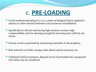 c. PRE-LOADING
 In this method preloading of 1.2 to 1.3 times of designed load is applied in
advance to allow desired settlement and accelerate consolidation.
 Specifically for alluvial soils having high moisture content, high
compressibility and low shearing strength by lowering water table by any
means.
 Process can be accelerated by introducing sand piles in the periphery.
 Best suited for air fields, storage tanks, flood control structures etc.
 Undesired initial investment, disposal of use of preloaded soil, unexpected
time delay may be considered.
 