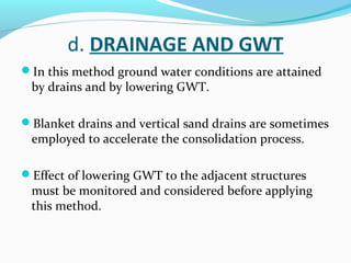 d. DRAINAGE AND GWT
In this method ground water conditions are attained
by drains and by lowering GWT.
Blanket drains and vertical sand drains are sometimes
employed to accelerate the consolidation process.
Effect of lowering GWT to the adjacent structures
must be monitored and considered before applying
this method.
 