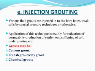 e. INJECTION GROUTING
Various fluid grouts are injected in to the bore holes/weak
soils by special pressure techniques or otherwise.
Application of this technique is mainly for reduction of
permeability, reduction of settlement, stiffening of soil,
underpinning etc.
Grouts may be;
A.Cement grout,
B.Fly ash grout/clay grout
C.Chemical grouts
 