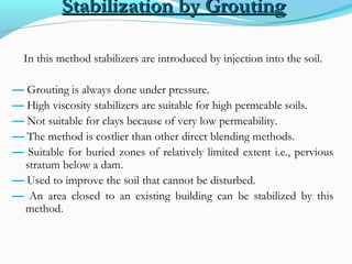 Stabilization by GroutingStabilization by Grouting
In this method stabilizers are introduced by injection into the soil.
— Grouting is always done under pressure.
— High viscosity stabilizers are suitable for high permeable soils.
— Not suitable for clays because of very low permeability.
— The method is costlier than other direct blending methods.
— Suitable for buried zones of relatively limited extent i.e., pervious
stratum below a dam.
— Used to improve the soil that cannot be disturbed.
— An area closed to an existing building can be stabilized by this
method.
 