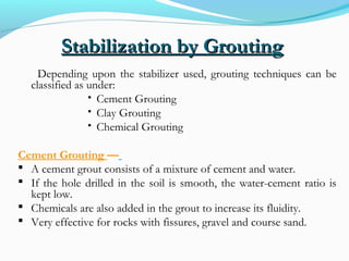 Stabilization by GroutingStabilization by Grouting
Depending upon the stabilizer used, grouting techniques can be
classified as under:
 Cement Grouting
 Clay Grouting
 Chemical Grouting
Cement Grouting —
 A cement grout consists of a mixture of cement and water.
 If the hole drilled in the soil is smooth, the water-cement ratio is
kept low.
 Chemicals are also added in the grout to increase its fluidity.
 Very effective for rocks with fissures, gravel and course sand.
 