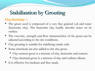 Stabilization by GroutingStabilization by Grouting
Clay Grouting —
 The grout used is composed of a very fine grained soil and water
(bentonite clay). The bentonite clay readily absorbs water on its
surface.
 The viscosity, strength and flow characteristics of the grout can be
adjusted according to the site conditions.
 Clay grouting is suitable for stabilizing sandy soils.
 Some chemicals are also added to the clay grout.
 Clay-cement-grout is a mixture of clay, bentonite and cement.
 Clay-chemical-grout is a mixture of clay and sodium silicate.
 It is effective for medium and fine sands.
 