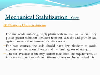 Mechanical StabilizationMechanical Stabilization Cont.Cont.
(4) Plasticity Characteristics―
―For mud roads surfacing, highly plastic soils are used as binders. They
posses greater cohesion, moisture retention capacity and provide seal
against downward movement of surface water.
―For base courses, the soils should have low plasticity to avoid
excessive accumulation of water and the resulting loss of strength.
― The soil available at site may seldom meet both the requirements. It
is necessary to mix soils from different sources to obtain desired mix.
 