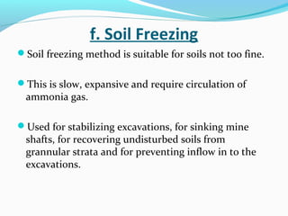f. Soil Freezing
Soil freezing method is suitable for soils not too fine.
This is slow, expansive and require circulation of
ammonia gas.
Used for stabilizing excavations, for sinking mine
shafts, for recovering undisturbed soils from
grannular strata and for preventing inflow in to the
excavations.
 