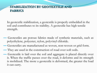 STABILIZATION BY GEOTEXTILE ANDSTABILIZATION BY GEOTEXTILE AND
FABRICSFABRICS
In geotextile stabilization, a geotextile is properly embedded in the
soil and contributes to its stability. A geotextile has high tensile
strength.
— Geotextiles are porous fabrics made of synthetic materials, such as
polyethylene, polyester, nylon, polyvinyl chloride.
— Geotextiles are manufactured as woven, non-woven or grid form.
— They are used in the construction of road over soft soils.
— Geotextile is laid over the soil and aggregate is placed directly over
it. When the traffic passes over the road, it deforms and its strength
is mobilized. The more a geotextile is deformed, the greater the load
it can carry.
 