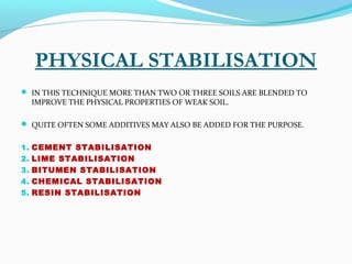 PHYSICAL STABILISATION
 IN THIS TECHNIQUE MORE THAN TWO OR THREE SOILS ARE BLENDED TO
IMPROVE THE PHYSICAL PROPERTIES OF WEAK SOIL.
 QUITE OFTEN SOME ADDITIVES MAY ALSO BE ADDED FOR THE PURPOSE.
1. CEMENT STABILISATION
2. LIME STABILISATION
3. BITUMEN STABILISATION
4. CHEMICAL STABILISATION
5. RESIN STABILISATION
 