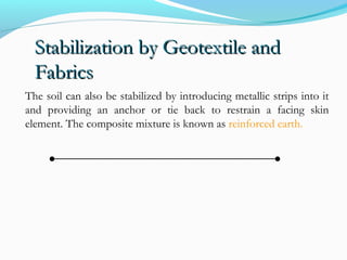 Stabilization by Geotextile andStabilization by Geotextile and
FabricsFabrics
The soil can also be stabilized by introducing metallic strips into it
and providing an anchor or tie back to restrain a facing skin
element. The composite mixture is known as reinforced earth.
 