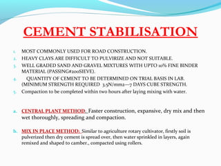 CEMENT STABILISATION
1. MOST COMMONLY USED FOR ROAD CONSTRUCTION.
2. HEAVY CLAYS ARE DIFFICULT TO PULVIRIZE AND NOT SUITABLE.
3. WELL GRADED SAND AND GRAVEL MIXTURES WITH UPTO 10% FINE BINDER
MATERIAL (PASSING#200SIEVE).
4. QUANTITY OF CEMENT TO BE DETERMINED ON TRIAL BASIS IN LAB.
(MINIMUM STRENGTH REQUIRED 3.5N/mm2—7 DAYS CUBE STRENGTH.
5. Compaction to be completed within two hours after laying mixing with water.
a. CENTRAL PLANT METHOD: Faster construction, expansive, dry mix and then
wet thoroughly, spreading and compaction.
b. MIX IN PLACE METHOD: Similar to agriculture rotary cultivator, firstly soil is
pulverized then dry cement is spread over, then water sprinkled in layers, again
remixed and shaped to camber., compacted using rollers.
 